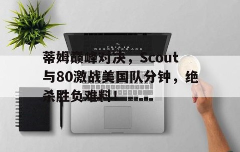关于蒂姆巅峰对决，Scout与80激战美国队分钟，绝杀胜负难料！的信息